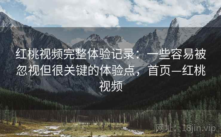 红桃视频完整体验记录：一些容易被忽视但很关键的体验点，首页—红桃视频