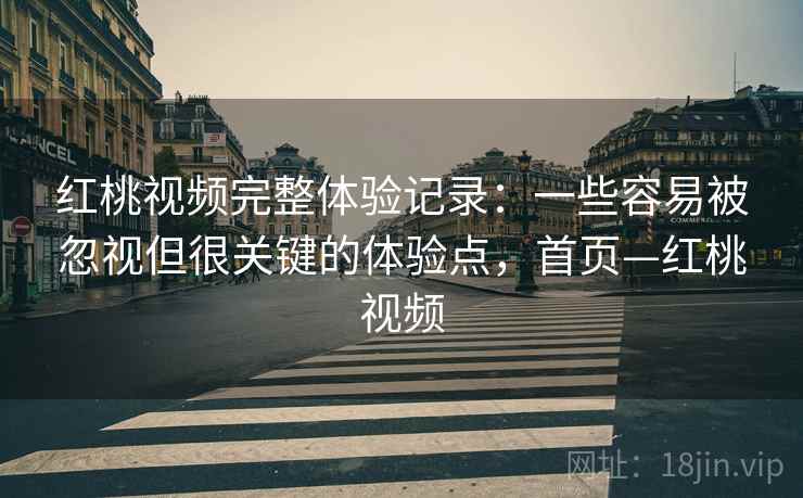 红桃视频完整体验记录：一些容易被忽视但很关键的体验点，首页—红桃视频