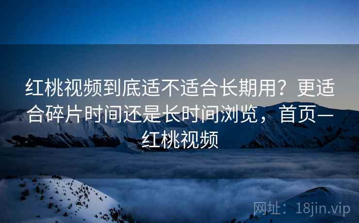 红桃视频到底适不适合长期用？更适合碎片时间还是长时间浏览，首页—红桃视频