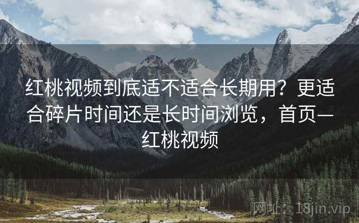 红桃视频到底适不适合长期用？更适合碎片时间还是长时间浏览，首页—红桃视频