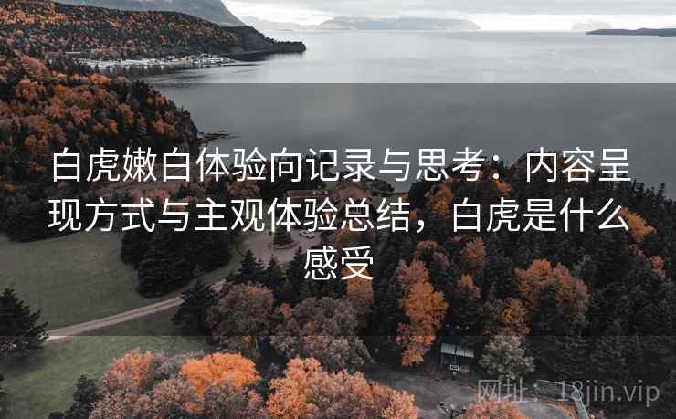 白虎嫩白体验向记录与思考：内容呈现方式与主观体验总结，白虎是什么感受