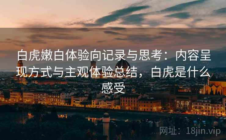 白虎嫩白体验向记录与思考：内容呈现方式与主观体验总结，白虎是什么感受