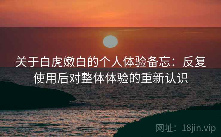 关于白虎嫩白的个人体验备忘：反复使用后对整体体验的重新认识
