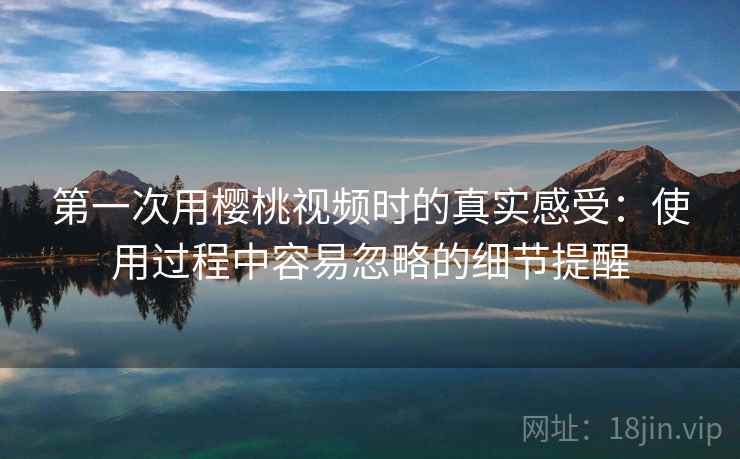 第一次用樱桃视频时的真实感受：使用过程中容易忽略的细节提醒