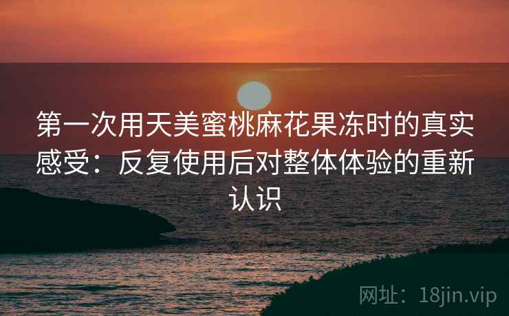 第一次用天美蜜桃麻花果冻时的真实感受：反复使用后对整体体验的重新认识