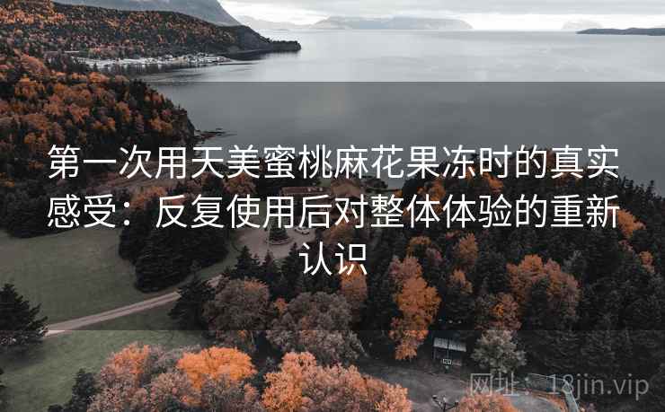 第一次用天美蜜桃麻花果冻时的真实感受:反复使用后对整体体验的重新认识 第一次用天美蜜桃麻花果冻时的真实感受:反复使用后对整体体验的重新认识