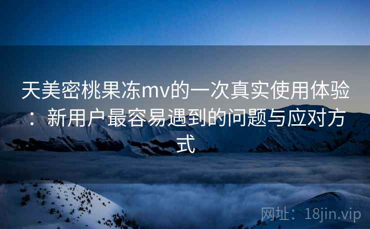 天美密桃果冻mv的一次真实使用体验：新用户最容易遇到的问题与应对方式