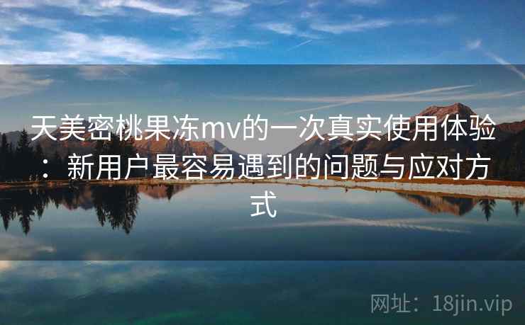 天美密桃果冻mv的一次真实使用体验：新用户最容易遇到的问题与应对方式