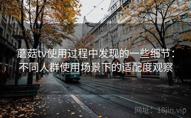 蘑菇tv使用过程中发现的一些细节:不同人群使用场景下的适配度观察 蘑菇tv使用过程中发现的一些细节:不同人群使用场景下的适配度观察
