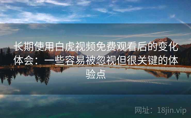 长期使用白虎视频免费观看后的变化体会：一些容易被忽视但很关键的体验点