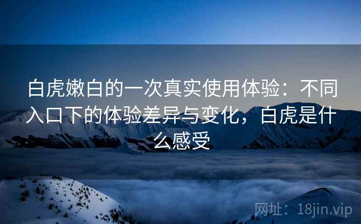 白虎嫩白的一次真实使用体验：不同入口下的体验差异与变化，白虎是什么感受