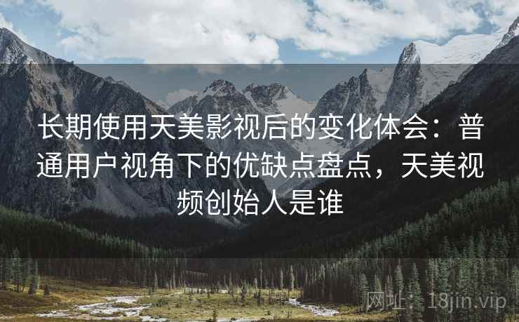 长期使用天美影视后的变化体会：普通用户视角下的优缺点盘点，天美视频创始人是谁