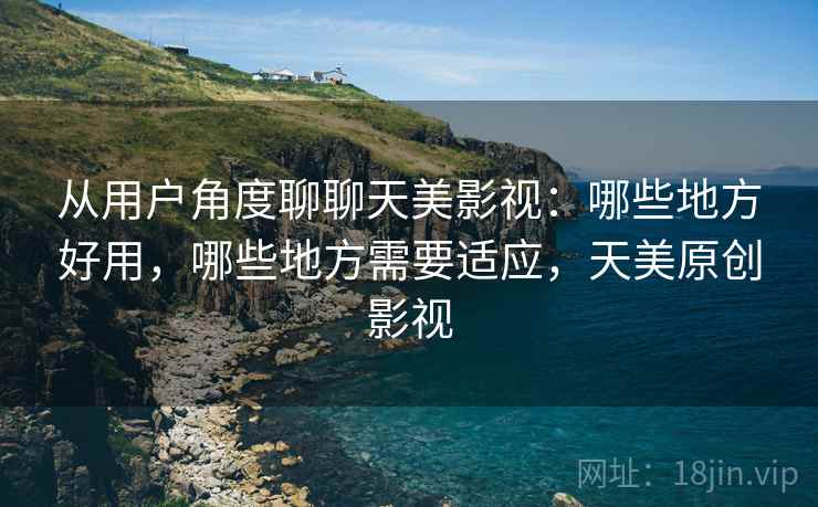 从用户角度聊聊天美影视：哪些地方好用，哪些地方需要适应，天美原创影视