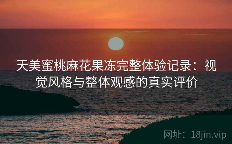 天美蜜桃麻花果冻完整体验记录：视觉风格与整体观感的真实评价