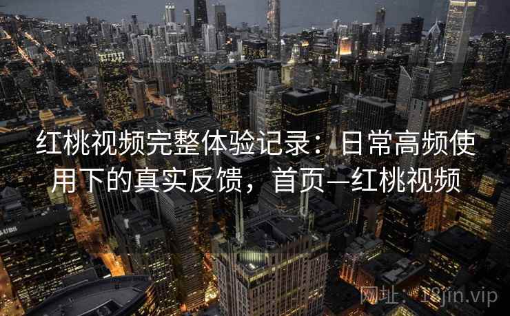 红桃视频完整体验记录：日常高频使用下的真实反馈，首页—红桃视频