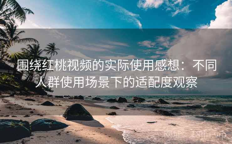 围绕红桃视频的实际使用感想：不同人群使用场景下的适配度观察