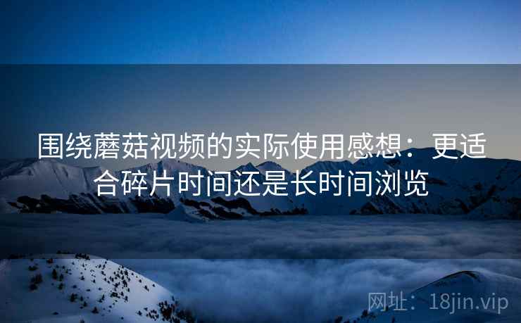 围绕蘑菇视频的实际使用感想:更适合碎片时间还是长时间浏览 围绕蘑菇视频的实际使用感想:更适合碎片时间还是长时间浏览