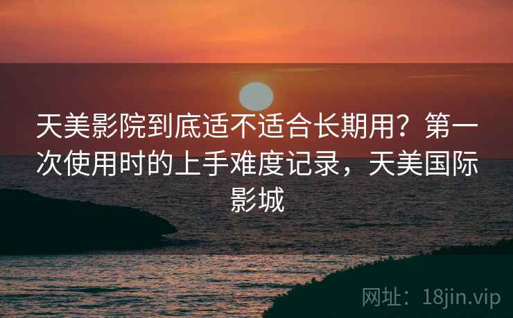 天美影院到底适不适合长期用？第一次使用时的上手难度记录，天美国际影城