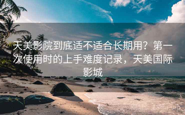 天美影院到底适不适合长期用?第一次使用时的上手难度记录,天美国际影城 天美影院到底适不适合长期用?第一次使用时的上手难度记录,天美国际影城