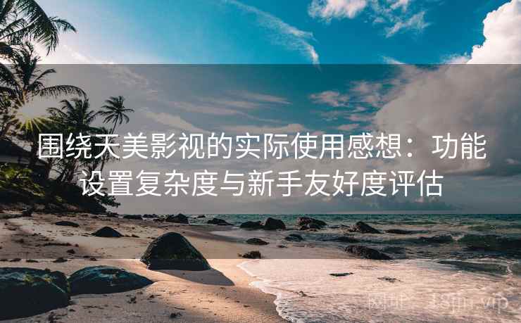 围绕天美影视的实际使用感想：功能设置复杂度与新手友好度评估