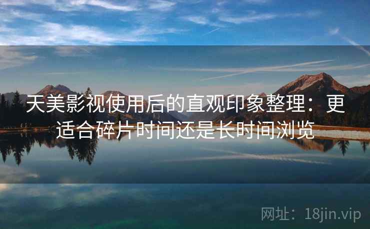 天美影视使用后的直观印象整理：更适合碎片时间还是长时间浏览