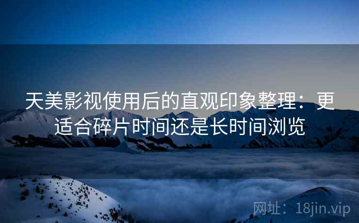 天美影视使用后的直观印象整理：更适合碎片时间还是长时间浏览