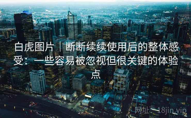 白虎图片|断断续续使用后的整体感受:一些容易被忽视但很关键的体验点 白虎图片|断断续续使用后的整体感受:一些容易被忽视但很关键的体验点