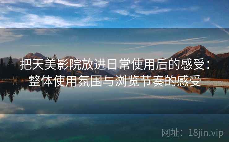 把天美影院放进日常使用后的感受:整体使用氛围与浏览节奏的感受 把天美影院放进日常使用后的感受:整体使用氛围与浏览节奏的感受