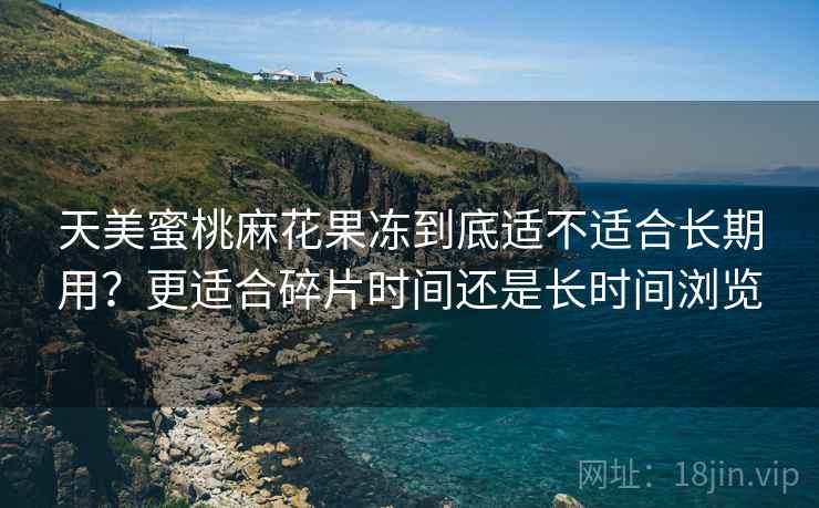 天美蜜桃麻花果冻到底适不适合长期用？更适合碎片时间还是长时间浏览