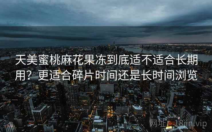 天美蜜桃麻花果冻到底适不适合长期用？更适合碎片时间还是长时间浏览