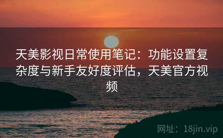 天美影视日常使用笔记：功能设置复杂度与新手友好度评估，天美官方视频