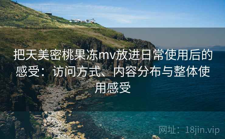 把天美密桃果冻mv放进日常使用后的感受：访问方式、内容分布与整体使用感受
