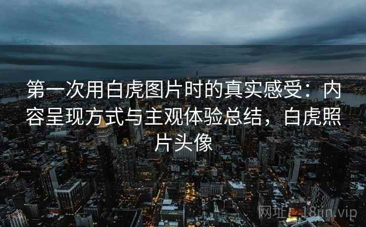 第一次用白虎图片时的真实感受:内容呈现方式与主观体验总结,白虎照片头像 第一次用白虎图片时的真实感受:内容呈现方式与主观体验总结,白虎照片头像