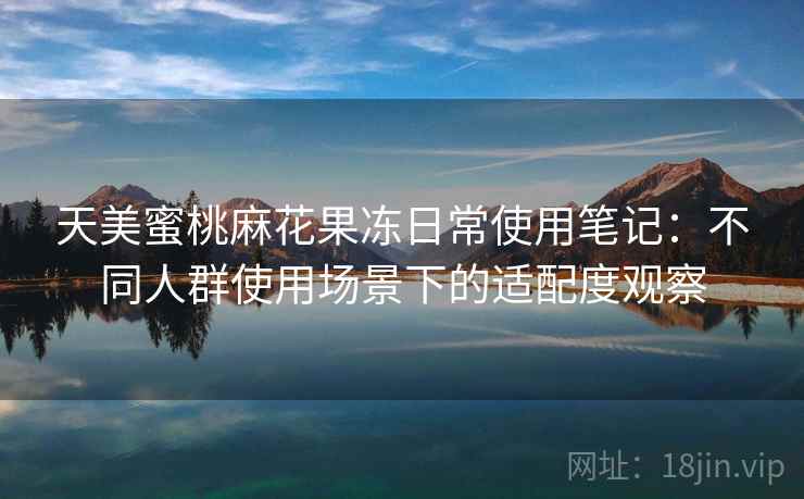 天美蜜桃麻花果冻日常使用笔记:不同人群使用场景下的适配度观察 天美蜜桃麻花果冻日常使用笔记:不同人群使用场景下的适配度观察
