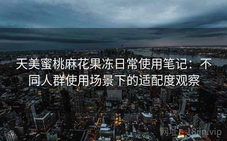 天美蜜桃麻花果冻日常使用笔记：不同人群使用场景下的适配度观察