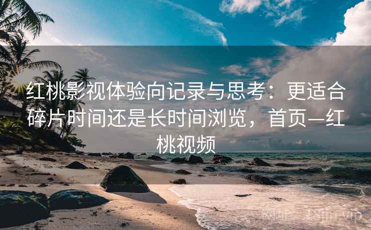 红桃影视体验向记录与思考：更适合碎片时间还是长时间浏览，首页—红桃视频