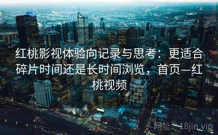 红桃影视体验向记录与思考:更适合碎片时间还是长时间浏览,首页—红桃视频 红桃影视体验向记录与思考:更适合碎片时间还是长时间浏览,首页—红桃视频