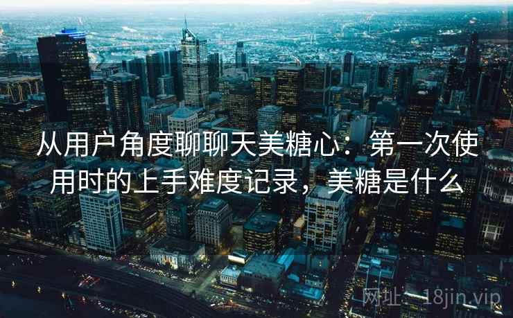 从用户角度聊聊天美糖心:第一次使用时的上手难度记录,美糖是什么 从用户角度聊聊天美糖心:第一次使用时的上手难度记录,美糖是什么
