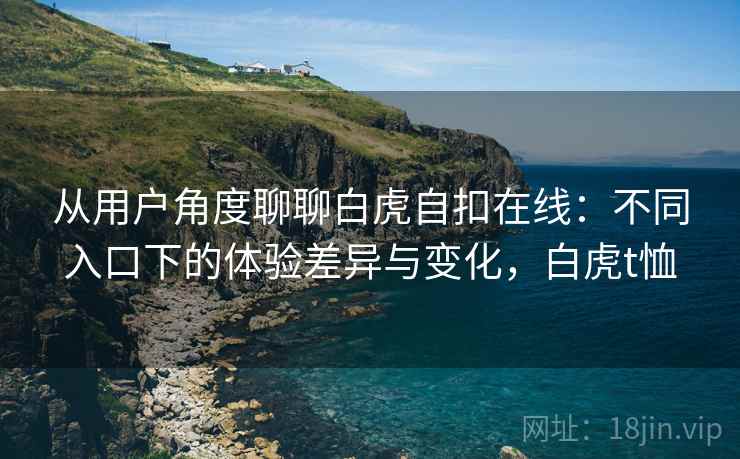 从用户角度聊聊白虎自扣在线：不同入口下的体验差异与变化，白虎t恤