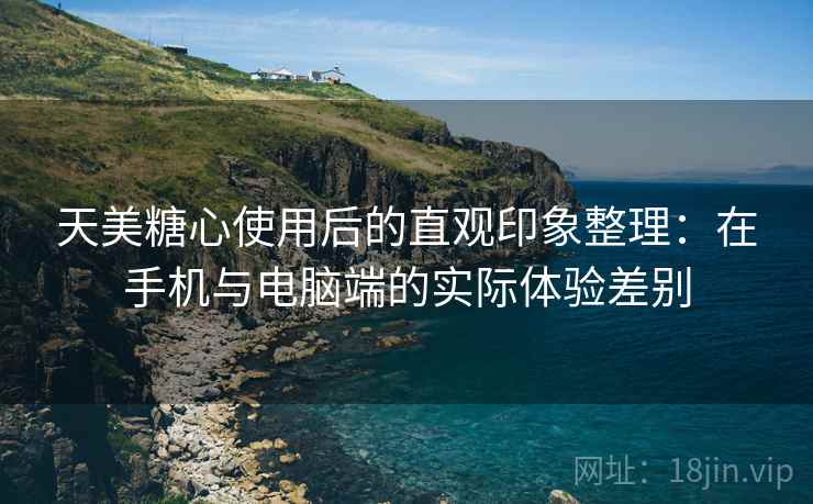 天美糖心使用后的直观印象整理：在手机与电脑端的实际体验差别