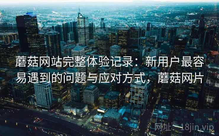 蘑菇网站完整体验记录:新用户最容易遇到的问题与应对方式,蘑菇网片 蘑菇网站完整体验记录:新用户最容易遇到的问题与应对方式,蘑菇网片