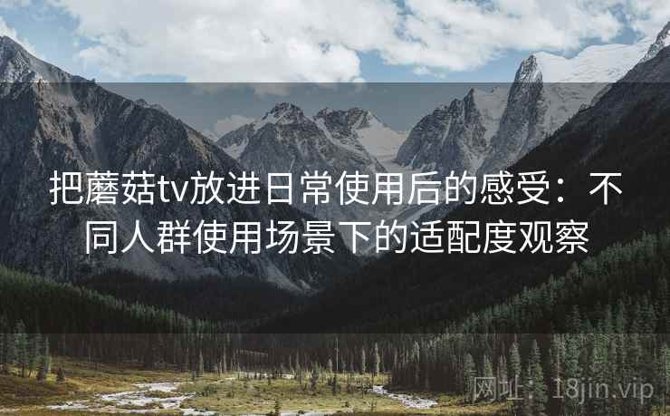 把蘑菇tv放进日常使用后的感受:不同人群使用场景下的适配度观察 把蘑菇tv放进日常使用后的感受:不同人群使用场景下的适配度观察