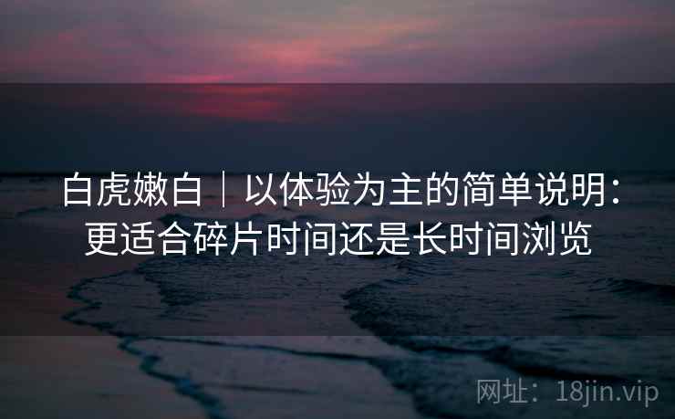 白虎嫩白|以体验为主的简单说明:更适合碎片时间还是长时间浏览 白虎嫩白|以体验为主的简单说明:更适合碎片时间还是长时间浏览