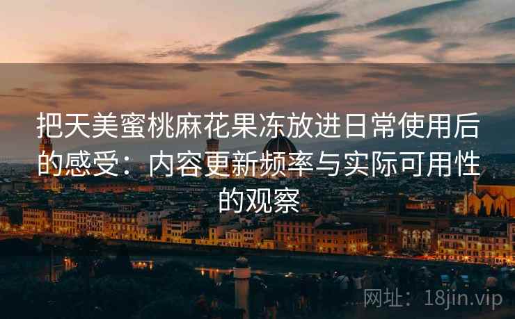 把天美蜜桃麻花果冻放进日常使用后的感受:内容更新频率与实际可用性的观察 把天美蜜桃麻花果冻放进日常使用后的感受:内容更新频率与实际可用性的观察