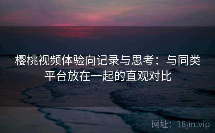 樱桃视频体验向记录与思考：与同类平台放在一起的直观对比