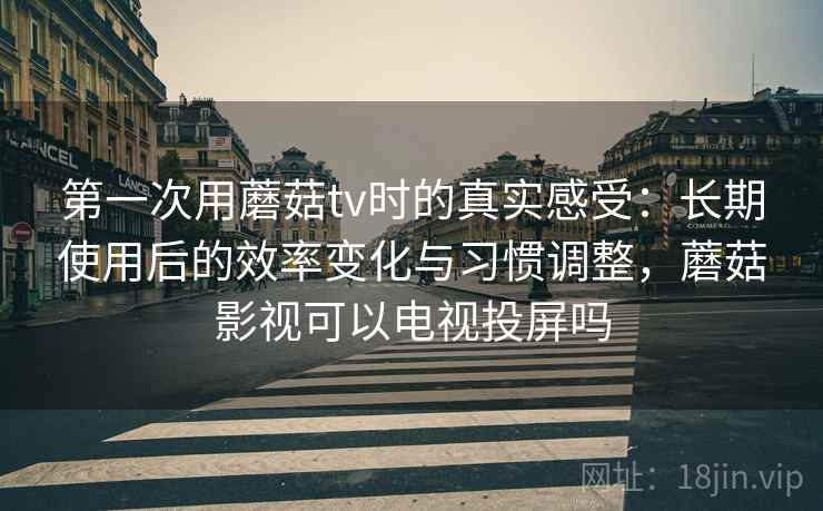 第一次用蘑菇tv时的真实感受：长期使用后的效率变化与习惯调整，蘑菇影视可以电视投屏吗