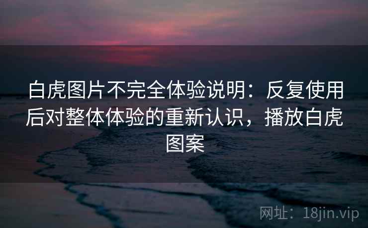 白虎图片不完全体验说明:反复使用后对整体体验的重新认识,播放白虎图案 白虎图片不完全体验说明:反复使用后对整体体验的重新认识,播放白虎图案
