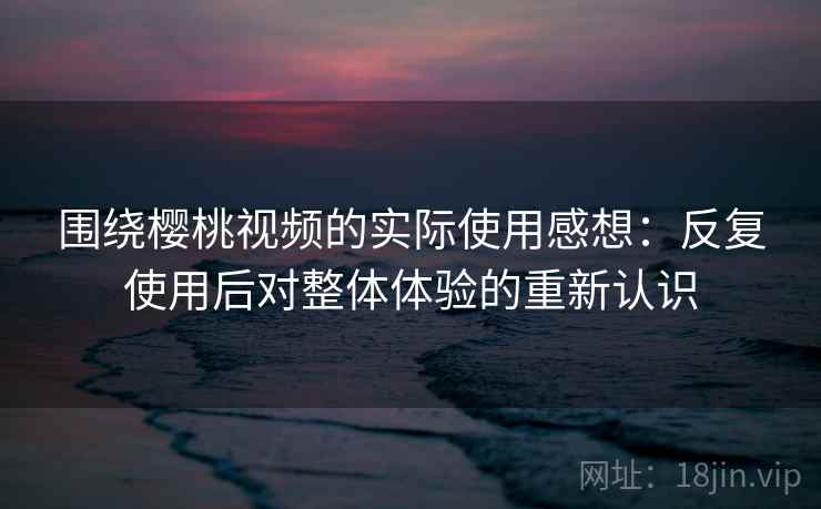 围绕樱桃视频的实际使用感想：反复使用后对整体体验的重新认识