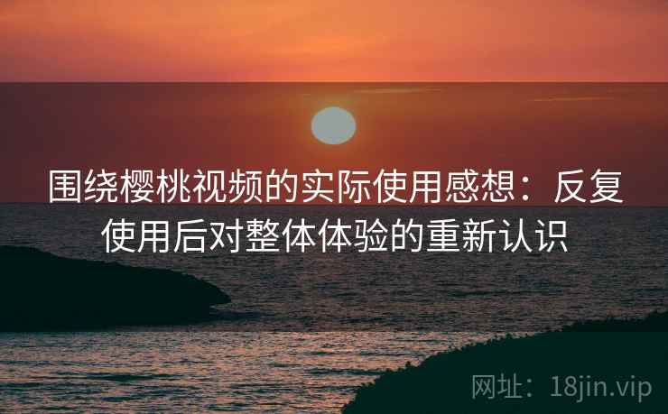 围绕樱桃视频的实际使用感想:反复使用后对整体体验的重新认识 围绕樱桃视频的实际使用感想:反复使用后对整体体验的重新认识