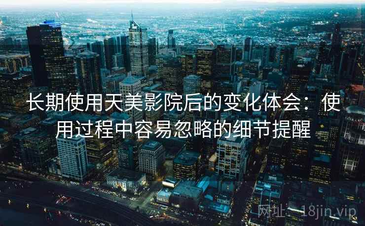 长期使用天美影院后的变化体会：使用过程中容易忽略的细节提醒